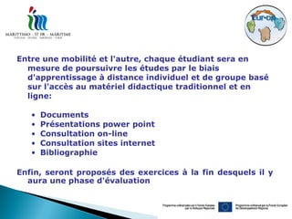 Entre une mobilité et l'autre, chaque étudiant sera en
  mesure de poursuivre les études par le biais
  d'apprentissage à distance individuel et de groupe basé
  sur l'accès au matériel didactique traditionnel et en
  ligne:

   •   Documents
   •   Présentations power point
   •   Consultation on-line
   •   Consultation sites internet
   •   Bibliographie

Enfin, seront proposés des exercices à la fin desquels il y
  aura une phase d'évaluation
 
