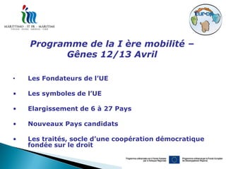 Programme de la I ère mobilité –
          Gênes 12/13 Avril

•   Les Fondateurs de l’UE

•   Les symboles de l’UE

•   Elargissement de 6 à 27 Pays

•   Nouveaux Pays candidats

•   Les traités, socle d’une coopération démocratique
    fondée sur le droit
 