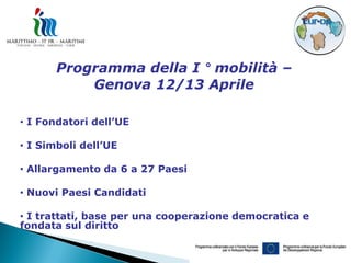 Programma della I ° mobilità –
           Genova 12/13 Aprile

• I Fondatori dell’UE

• I Simboli dell’UE

• Allargamento da 6 a 27 Paesi

• Nuovi Paesi Candidati

• I trattati, base per una cooperazione democratica e
fondata sul diritto
 
