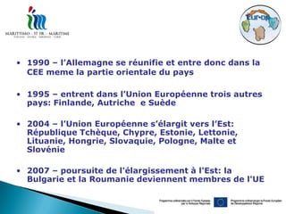 • 1990 – l’Allemagne se réunifie et entre donc dans la
  CEE meme la partie orientale du pays

• 1995 – entrent dans l’Union Européenne trois autres
  pays: Finlande, Autriche e Suède

• 2004 – l’Union Européenne s’élargit vers l’Est:
  République Tchèque, Chypre, Estonie, Lettonie,
  Lituanie, Hongrie, Slovaquie, Pologne, Malte et
  Slovénie

• 2007 – poursuite de l'élargissement à l'Est: la
  Bulgarie et la Roumanie deviennent membres de l'UE
 