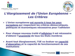 L’élargissement de l’Union Européenne –
              Les Critères
• L'Union européenne est ouverte à tous les pays
  européens qui respectent les critères démocratiques,
  politiques et économiques nécessaires pour l’adhésion

• Pour chaque nouveau traité d'adhésion il est nécessaire
  d’obtenir l'unanimité de tous les États membres

• Avant tout élargissement, l'UE va évaluer sa capacité
  d'absorption et la capacité de fonctionnement de ses
  institutions
 