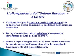 L’allargamento dell’Unione Europea –
                 I Criteri
• L'Unione europea è aperta a tutti i paesi europei che
  soddisfano i criteri democratici, politici ed economici per
  l'adesione.

• Per ogni nuovo trattato di adesione è necessaria
  l'unanimità di tutti gli Stati membri.

• Prima di ogni allargamento, l'UE deve inoltre verificare
  la propria capacità di assorbimento e la capacità di
  funzionamento delle sue istituzioni.
 