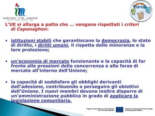 L’UE si allarga a patto che … vengano rispettati i criteri
  di Copenaghen:

• istituzioni stabili che garantiscano la democrazia, lo stato
  di diritto, i diritti umani, il rispetto delle minoranze e la
  loro protezione;

• un'economia di mercato funzionante e la capacità di far
  fronte alle pressioni della concorrenza e alle forze di
  mercato all'interno dell'Unione;

• la capacità di soddisfare gli obblighi derivanti
  dall'adesione, contribuendo a perseguire gli obiettivi
  dell'Unione. I nuovi membri devono inoltre disporre di
  un'amministrazione pubblica in grado di applicare la
  legislazione comunitaria.
 
