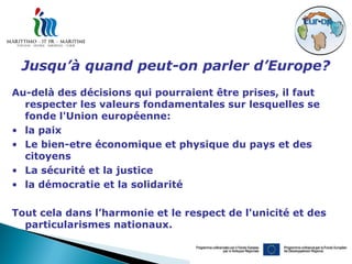 Jusqu’à quand peut-on parler d’Europe?
Au-delà des décisions qui pourraient être prises, il faut
  respecter les valeurs fondamentales sur lesquelles se
  fonde l'Union européenne:
• la paix
• Le bien-etre économique et physique du pays et des
  citoyens
• La sécurité et la justice
• la démocratie et la solidarité

Tout cela dans l’harmonie et le respect de l'unicité et des
  particularismes nationaux.
 