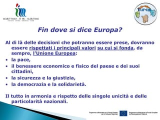 Fin dove si dice Europa?
Al di là delle decisioni che potranno essere prese, dovranno
   essere rispettati i principali valori su cui si fonda, da
   sempre, l’Unione Europea:
• la pace,
• il benessere economico e fisico del paese e dei suoi
   cittadini,
• la sicurezza e la giustizia,
• la democrazia e la solidarietà.

Il tutto in armonia e rispetto delle singole unicità e delle
   particolarità nazionali.
 