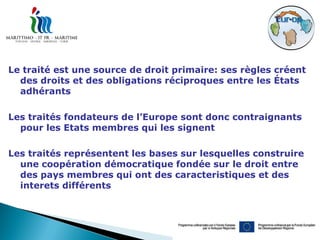 Le traité est une source de droit primaire: ses règles créent
  des droits et des obligations réciproques entre les États
  adhérants

Les traités fondateurs de l’Europe sont donc contraignants
  pour les Etats membres qui les signent

Les traités représentent les bases sur lesquelles construire
  une coopération démocratique fondée sur le droit entre
  des pays membres qui ont des caracteristiques et des
  interets différents
 