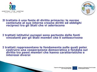 Il trattato è una fonte di diritto primario: le norme
   contenute al suo interno creano diritti ed obblighi
   reciproci tra gli Stati che vi aderiscono


I trattati istitutivi europei sono pertanto delle fonti
   vincolanti per gli Stati membri che li sottoscrivono


I trattati rappresentano le fondamenta sulle quali poter
   costruire una cooperazione democratica e fondata sul
   diritto tra paesi membri che hanno caratteristiche e
   interessi diversi
 