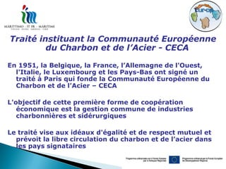 Traité instituant la Communauté Européenne
         du Charbon et de l’Acier - CECA

En 1951, la Belgique, la France, l’Allemagne de l'Ouest,
  l'Italie, le Luxembourg et les Pays-Bas ont signé un
  traité à Paris qui fonde la Communauté Européenne du
  Charbon et de l’Acier – CECA

L'objectif de cette première forme de coopération
   économique est la gestion commune de industries
   charbonnières et sidérurgiques

Le traité vise aux idéaux d'égalité et de respect mutuel et
  prévoit la libre circulation du charbon et de l’acier dans
  les pays signataires
 