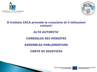 Il trattato CECA prevede la creazione di 4 istituzioni
                      comuni:

                  ALTA AUTORITA'

             CONSIGLIO DEI MINISTRI

            ASSEMBLEA PARLAMENTARE

               CORTE DI GIUSTIZIA
 