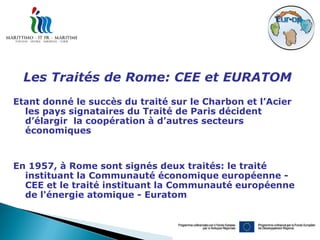 Les Traités de Rome: CEE et EURATOM
Etant donné le succès du traité sur le Charbon et l’Acier
  les pays signataires du Traité de Paris décident
  d’élargir la coopération à d’autres secteurs
  économiques


En 1957, à Rome sont signés deux traités: le traité
  instituant la Communauté économique européenne -
  CEE et le traité instituant la Communauté européenne
  de l'énergie atomique - Euratom
 