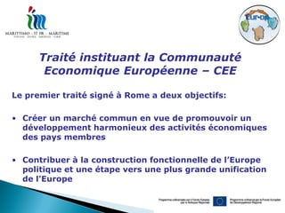 Traité instituant la Communauté
       Economique Européenne – CEE

Le premier traité signé à Rome a deux objectifs:

• Créer un marché commun en vue de promouvoir un
  développement harmonieux des activités économiques
  des pays membres

• Contribuer à la construction fonctionnelle de l’Europe
  politique et une étape vers une plus grande unification
  de l'Europe
 