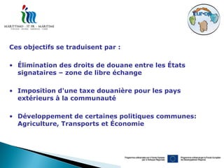 Ces objectifs se traduisent par :

• Élimination des droits de douane entre les États
  signataires – zone de libre échange

• Imposition d'une taxe douanière pour les pays
  extérieurs à la communauté

• Développement de certaines politiques communes:
  Agriculture, Transports et Économie
 