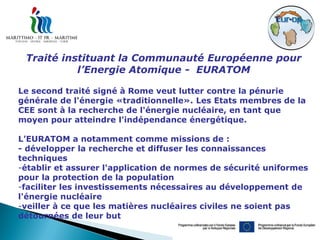 Traité instituant la Communauté Européenne pour
           l’Energie Atomique - EURATOM

Le second traité signé à Rome veut lutter contre la pénurie
générale de l'énergie «traditionnelle». Les Etats membres de la
CEE sont à la recherche de l'énergie nucléaire, en tant que
moyen pour atteindre l'indépendance énergétique.

L’EURATOM a notamment comme missions de :
- développer la recherche et diffuser les connaissances
techniques
-établir et assurer l'application de normes de sécurité uniformes
pour la protection de la population
-faciliter les investissements nécessaires au développement de
l'énergie nucléaire
-veiller à ce que les matières nucléaires civiles ne soient pas
détournées de leur but
 