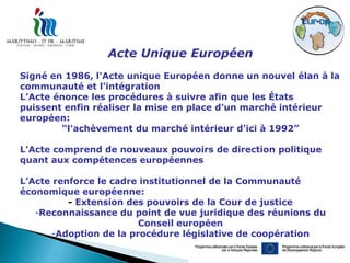 Acte Unique Européen
Signé en 1986, l'Acte unique Européen donne un nouvel élan à la
communauté et l'intégration
L’Acte énonce les procédures à suivre afin que les États
puissent enfin réaliser la mise en place d'un marché intérieur
européen:
        “l'achèvement du marché intérieur d’ici à 1992”

L’Acte comprend de nouveaux pouvoirs de direction politique
quant aux compétences européennes

L’Acte renforce le cadre institutionnel de la Communauté
économique européenne:
          - Extension des pouvoirs de la Cour de justice
   -Reconnaissance du point de vue juridique des réunions du
                        Conseil européen
      -Adoption de la procédure législative de coopération
 