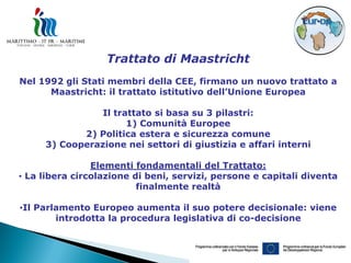 Trattato di Maastricht
Nel 1992 gli Stati membri della CEE, firmano un nuovo trattato a
      Maastricht: il trattato istitutivo dell’Unione Europea

                Il trattato si basa su 3 pilastri:
                      1) Comunità Europee
            2) Politica estera e sicurezza comune
     3) Cooperazione nei settori di giustizia e affari interni

                Elementi fondamentali del Trattato:
• La libera circolazione di beni, servizi, persone e capitali diventa
                          finalmente realtà

•Il Parlamento Europeo aumenta il suo potere decisionale: viene
        introdotta la procedura legislativa di co-decisione
 