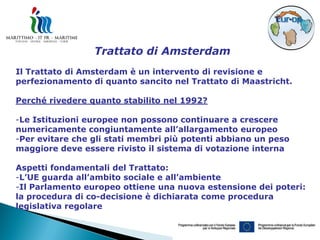 Trattato di Amsterdam
Il Trattato di Amsterdam è un intervento di revisione e
perfezionamento di quanto sancito nel Trattato di Maastricht.

Perché rivedere quanto stabilito nel 1992?

-Le Istituzioni europee non possono continuare a crescere
numericamente congiuntamente all’allargamento europeo
-Per evitare che gli stati membri più potenti abbiano un peso
maggiore deve essere rivisto il sistema di votazione interna

Aspetti fondamentali del Trattato:
-L’UE guarda all’ambito sociale e all’ambiente
-Il Parlamento europeo ottiene una nuova estensione dei poteri:
la procedura di co-decisione è dichiarata come procedura
legislativa regolare
 
