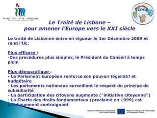 Le Traité de Lisbone –
       pour amener l’Europe vers le XXI siècle
Le traité de Lisbonne entre en vigueur le 1er Décembre 2009 et
rend l'UE:

Plus efficace :
-Des procédures plus simples, le Président du Conseil à temps
plein

Plus démocratique :
- Le Parlement Européen renforce son pouvoir législatif et
budgétaire
- Les parlements nationaux surveillent le respect du principe de
subsidiarité
- La participation des citoyens augmente ("initiative citoyenne")
- La Charte des droits fondamentaux (proclamé en 1999) est
juridiquement contraignant
 