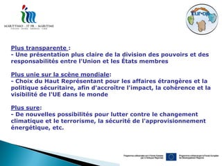 Plus transparente :
- Une présentation plus claire de la division des pouvoirs et des
responsabilités entre l'Union et les États membres

Plus unie sur la scène mondiale:
- Choix du Haut Représentant pour les affaires étrangères et la
politique sécuritaire, afin d'accroître l'impact, la cohérence et la
visibilité de l'UE dans le monde

Plus sure:
- De nouvelles possibilités pour lutter contre le changement
climatique et le terrorisme, la sécurité de l'approvisionnement
énergétique, etc.
 