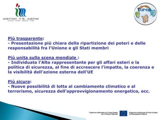 Più trasparente:
- Presentazione più chiara della ripartizione dei poteri e delle
responsabilità fra l'Unione e gli Stati membri

Più unita sulla scena mondiale :
- Individuato l’Alto rappresentante per gli affari esteri e la
politica di sicurezza, al fine di accrescere l'impatto, la coerenza e
la visibilità dell'azione esterna dell'UE

Più sicura:
- Nuove possibilità di lotta al cambiamento climatico e al
terrorismo, sicurezza dell’approvvigionamento energetico, ecc.
 