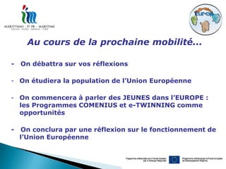 Au cours de la prochaine mobilité...

-   On débattra sur vos réflexions

- On étudiera la population de l’Union Européenne

- On commencera à parler des JEUNES dans l’EUROPE :
  les Programmes COMENIUS et e-TWINNING comme
  opportunités

-   On conclura par une réflexion sur le fonctionnement de
    l’Union Européenne
 