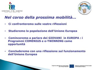 Nel corso della prossima mobilità...
-   Ci confronteremo sulle vostre riflessioni

-   Studieremo la popolazione dell’Unione Europea

-   Cominceremo a parlare dei GIOVANI in EUROPA : i
    Programmi COMENIUS e e-TWINNING come
    opportunità

-   Concluderemo con una riflessione sul funzionamento
    dell’Unione Europea
 