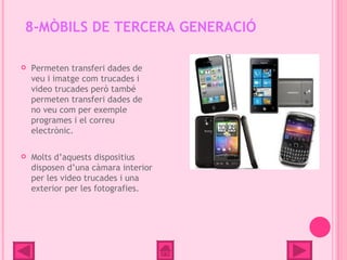 8-MÒBILS DE TERCERA GENERACIÓ

   Permeten transferi dades de
    veu i imatge com trucades i
    video trucades però també
    permeten transferi dades de
    no veu com per exemple
    programes i el correu
    electrònic.

   Molts d’aquests dispositius
    disposen d’una càmara interior
    per les video trucades i una
    exterior per les fotografies.
 