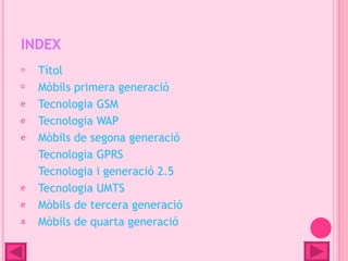 INDEX
    Títol
    Mòbils primera generació
e   Tecnologia GSM
e   Tecnologia WAP
e   Mòbils de segona generació
    Tecnologia GPRS
    Tecnologia i generació 2.5
e   Tecnologia UMTS
e   Mòbils de tercera generació
a   Mòbils de quarta generació
 