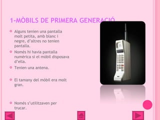 1-MÒBILS DE PRIMERA GENERACIÓ
   Alguns tenien una pantalla
    molt petita, amb blanc i
    negre, d’altres no tenien
    pantalla.
   Només hi havia pantalla
    numèrica si el mòbil disposava
    d’ella.
   Tenien una antena.

   El tamany del mòbil era molt
    gran.



   Només s’utilitzaven per
    trucar.
 