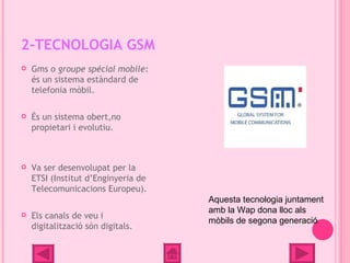 2-TECNOLOGIA GSM
   Gms o groupe spécial mobile:
    és un sistema estàndard de
    telefonia mòbil.

   És un sistema obert,no
    propietari i evolutiu.



   Va ser desenvolupat per la
    ETSI (Institut d’Enginyeria de
    Telecomunicacions Europeu).
                                     Aquesta tecnologia juntament
                                     amb la Wap dona lloc als
   Els canals de veu i
                                     mòbils de segona generació
    digitalització són digitals.
 