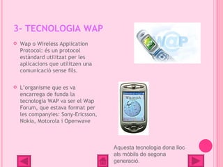 3- TECNOLOGIA WAP
   Wap o Wireless Application
    Protocol: és un protocol
    estàndard utilitzat per les
    aplicacions que utilitzen una
    comunicació sense fils.

   L’organisme que es va
    encarrega de funda la
    tecnologia WAP va ser el Wap
    Forum, que estava format per
    les companyies: Sony-Ericsson,
    Nokia, Motorola i Openwave



                                     Aquesta tecnologia dona lloc
                                     als mòbils de segona
                                     generació.
 