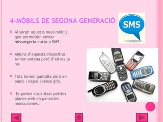 4-MÒBILS DE SEGONA GENERACIÓ
   Al sorgir aquests nous mòbils,
    que permetien enviar
    missatgeria curta o SMS.

   Alguns d’aquests dispositius
    tenien antena però d’altres ja
    no.

   Tots tenien pantalla però en
    blanc i negre i sense gifs.

    Es poden visualitzar petites
    planes web en pantalles
    monocromes.
 