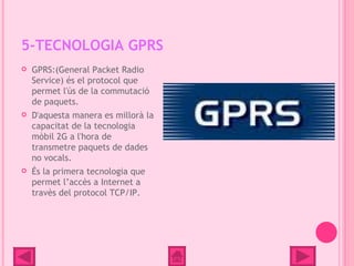 5-TECNOLOGIA GPRS
   GPRS:(General Packet Radio
    Service) és el protocol que
    permet l'ús de la commutació
    de paquets.
   D'aquesta manera es millorà la
    capacitat de la tecnologia
    mòbil 2G a l'hora de
    transmetre paquets de dades
    no vocals.
   És la primera tecnologia que
    permet l’accès a Internet a
    travès del protocol TCP/IP.
 