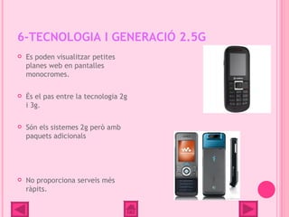 6-TECNOLOGIA I GENERACIÓ 2.5G
   Es poden visualitzar petites
    planes web en pantalles
    monocromes.

   És el pas entre la tecnologia 2g
    i 3g.

   Són els sistemes 2g però amb
    paquets adicionals




   No proporciona serveis més
    ràpits.
 