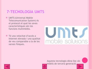 7-TECNOLOGIA UMTS
   UMTS:(Universal Mobile
    Telecomunication System) és
    el protocol el qual les seves
    característiques són les
    funcions multimèdia.

   Té una velocitat d’accés a
    Internet elevada i una qualitat
    de veu comparable a la de les
    xarxes físiques.




                                      Aquesta tecnologia dòna lloc als
                                      mòbils de tercera generació.
 
