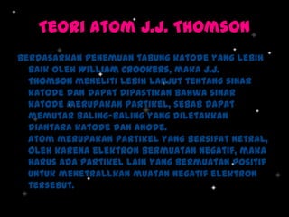 Teori Atom J.J. Thomson
Berdasarkan penemuan tabung katode yang lebih
baik oleh William Crookers, maka J.J.
Thomson meneliti lebih lanjut tentang sinar
katode dan dapat dipastikan bahwa sinar
katode merupakan partikel, sebab dapat
memutar baling-baling yang diletakkan
diantara katode dan anode.
Atom merupakan partikel yang bersifat netral,
oleh karena elektron bermuatan negatif, maka
harus ada partikel lain yang bermuatan positif
untuk menetrallkan muatan negatif elektron
tersebut.

 
