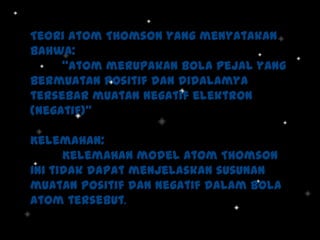 Teori Atom Thomson yang menyatakan
bahwa:
“Atom merupakan bola pejal yang
bermuatan positif dan didalamya
tersebar muatan negatif elektron
(negatif)”
Kelemahan:
Kelemahan model atom Thomson
ini tidak dapat menjelaskan susunan
muatan positif dan negatif dalam bola
atom tersebut.

 