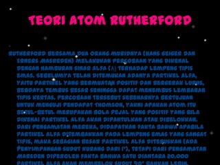 Teori Atom Rutherford
.
Rutherford bersama dua orang muridnya (Hans Geiger dan
Erners Masreden) melakukan percobaan yang dikenal
dengan hamburan sinar alfa (λ) terhadap lempeng tipis
emas. Sebelumya telah ditemukan adanya partikel alfa,
yaitu partikel yang bermuatan positif dan bergerak lurus,
berdaya tembus besar sehingga dapat menembus lembaran
tipis kertas. Percobaan tersebut sebenarnya bertujuan
untuk menguji pendapat Thomson, yakni apakah atom itu
betul-betul merupakan bola pejal yang positif yang bila
dikenai partikel alfa akan dipantulkan atau dibelokkan.
Dari pengamatan mereka, didapatkan fakta bahwa apabila
partikel alfa ditembakkan pada lempeng emas yang sangat
tipis, maka sebagian besar partikel alfa diteruskan (ada
penyimpangan sudut kurang dari 1°), tetapi dari pengamatan
Marsden diperoleh fakta bahwa satu diantara 20.000

 