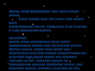 Model Atom Rutherford yang menyatakan
bahwa
Atom terdiri dari inti atom yang sangat
kecil
danbermuatan positif, dikelilingi oleh elektro
n yang bermuatan negatif.
KELEMAHAN
Model Atom Rutherford tidak dapat
menerangkan energi yang dilepaskan dalam
bentuk cahaya, sebab pada setiap kali
perputaran elektron dengan percepatan tetap,
elektron kehilangan energi dan akhirnya
tertarik ke inti. Perilaku seperti ini
menimbulkan gerakan berbentuk spiral, dan
berakhir dengan jatuhnya elektron ke inti.

 