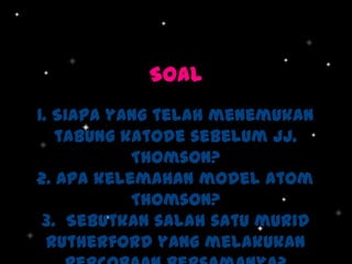SOAL
1. Siapa yang telah menemukan
tabung katode sebelum JJ.
Thomson?
2. Apa kelemahan model atom
Thomson?
3. Sebutkan salah satu murid
Rutherford yang melakukan

 