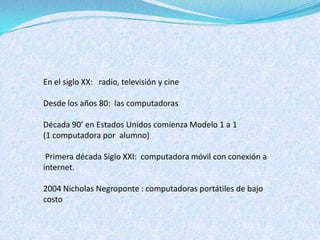 En el siglo XX: radio, televisión y cine

Desde los años 80: las computadoras

Década 90’ en Estados Unidos comienza Modelo 1 a 1
(1 computadora por alumno)

 Primera década Siglo XXI: computadora móvil con conexión a
internet.

2004 Nicholas Negroponte : computadoras portátiles de bajo
costo
 