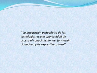 “ La integración pedagógica de las
tecnologías es una oportunidad de
acceso al conocimiento, de formación
ciudadana y de expresión cultural”
 