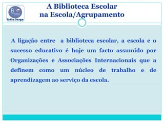 A Biblioteca Escolar na Escola/Agrupamento     A ligação entre  a biblioteca escolar, a escola e o sucesso educativo é hoje um facto assumido por Organizações e Associações Internacionais que a definem como um núcleo de trabalho e de aprendizagem ao serviço da escola.