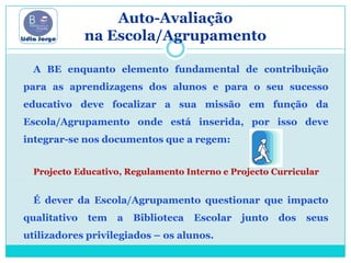 Auto-Avaliação na Escola/Agrupamento A BE enquanto elemento fundamental de contribuição para as aprendizagens dos alunos e para o seu sucesso educativo deve focalizar a sua missão em função da Escola/Agrupamento onde está inserida, por isso deve integrar-se nos documentos que a regem: Projecto Educativo, Regulamento Interno e Projecto CurricularÉ dever da Escola/Agrupamento questionar que impacto qualitativo tem a Biblioteca Escolar junto dos seus utilizadores privilegiados – os alunos.