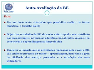 Auto-Avaliação da BE Para:Ter um documento orientador que possibilite avaliar, de forma objectiva,  o trabalho da BEObjectivar o trabalho da BE, de modo a aferir qual o seu contributo nas aprendizagens, no sucesso educativo, nas atitudes, valores e na construção da aprendizagem ao longo da vida Conhecer o impacto que as actividades realizadas pela e com a BE, vão tendo no processo de ensino – aprendizagem, bem como o grau de eficiência dos serviços prestados e a satisfação dos seus utilizadores