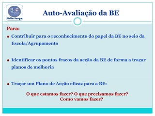 Auto-Avaliação da BEPara:Contribuir para o reconhecimento do papel da BE no seio da Escola/AgrupamentoIdentificar os pontos fracos da acção da BE de forma a traçar planos de melhoriaTraçar um Plano de Acção eficaz para a BE: O que estamos fazer? O que precisamos fazer?         Como vamos fazer?