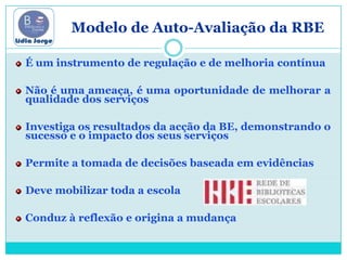O          Modelo de Auto-Avaliação da RBEÉ um instrumento de regulação e de melhoria contínuaNão é uma ameaça, é uma oportunidade de melhorar a qualidade dos serviçosInvestiga os resultados da acção da BE, demonstrando o sucesso e o impacto dos seus serviçosPermite a tomada de decisões baseada em evidênciasDeve mobilizar toda a escolaConduz à reflexão e origina a mudança