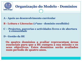             Organização do Modelo - DomíniosA - Apoio ao desenvolvimento curricularB - Leitura e Literacias (1ºano - domínio escolhido)C – Projectos, parcerias e actividades livres e de abertura à comunidadeD - Gestão da BE Os quatro domínios a avaliar representam áreas essenciais para que a BE cumpra a sua missão e os seus objectivos. Estes domínios serão avaliados num período de quatro anos.