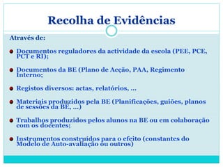 Recolha de Evidências
Através de:

  Documentos reguladores da actividade da escola (PEE, PCE,
  PCT e RI);

  Documentos da BE (Plano de Acção, PAA, Regimento
  Interno;

  Registos diversos: actas, relatórios, …

  Materiais produzidos pela BE (Planificações, guiões, planos
  de sessões da BE, …)

  Trabalhos produzidos pelos alunos na BE ou em colaboração
  com os docentes;

  Instrumentos construídos para o efeito (constantes do
  Modelo de Auto-avaliação ou outros)
 