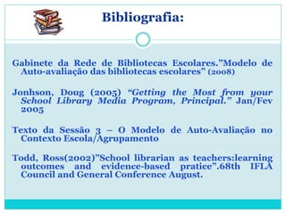 Bibliografia:


Gabinete da Rede de Bibliotecas Escolares.”Modelo de
 Auto-avaliação das bibliotecas escolares” (2008)

Jonhson, Doug (2005) “Getting the Most from your
  School Library Media Program, Principal.” Jan/Fev
  2005

Texto da Sessão 3 – O Modelo de Auto-Avaliação no
  Contexto Escola/Agrupamento

Todd, Ross(2002)”School librarian as teachers:learning
 outcomes and evidence-based pratice”.68th IFLA
 Council and General Conference August.
 
