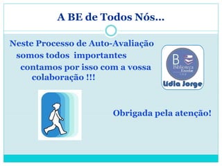 A BE de Todos Nós…

Neste Processo de Auto-Avaliação
 somos todos importantes
  contamos por isso com a vossa
     colaboração !!!



                      Obrigada pela atenção!
 